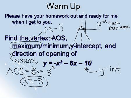 Warm Up Please have your homework out and ready for me when I get to you. Find the vertex, AOS, maximum/minimum,y-intercept, and direction of opening of.