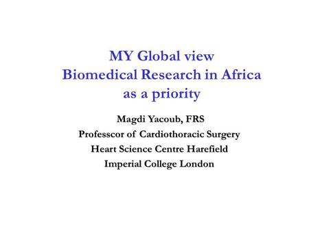 MY Global view Biomedical Research in Africa as a priority Magdi Yacoub, FRS Magdi Yacoub, FRS Professcor of Cardiothoracic Surgery Heart Science Centre.