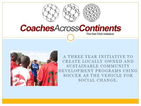 A THREE YEAR INITIATIVE TO CREATE LOCALLY OWNED AND SUSTAINABLE COMMUNITY DEVELOPMENT PROGRAMS USING SOCCER AS THE VEHICLE FOR SOCIAL CHANGE.