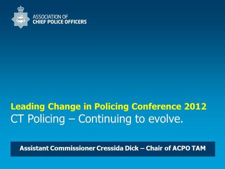 Leading Change in Policing Conference 2012 CT Policing – Continuing to evolve. Assistant Commissioner Cressida Dick – Chair of ACPO TAM.