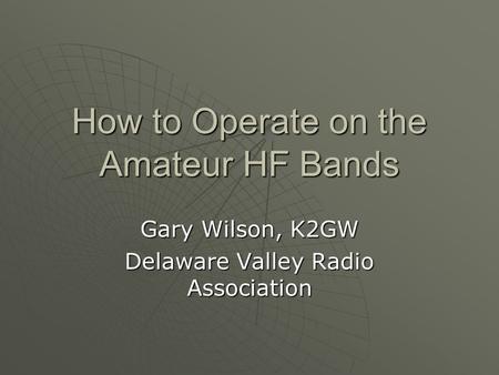 How to Operate on the Amateur HF Bands Gary Wilson, K2GW Delaware Valley Radio Association.