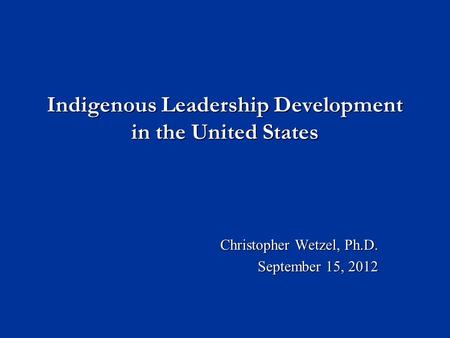 Indigenous Leadership Development in the United States Christopher Wetzel, Ph.D. September 15, 2012.