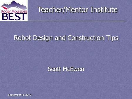 Teacher/Mentor Institute Robot Design and Construction Tips Scott McEwen September 15, 2012.