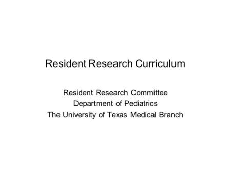 Resident Research Curriculum Resident Research Committee Department of Pediatrics The University of Texas Medical Branch.