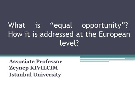 What is equal opportunity? How it is addressed at the European level? Associate Professor Zeynep KIVILCIM Istanbul University.