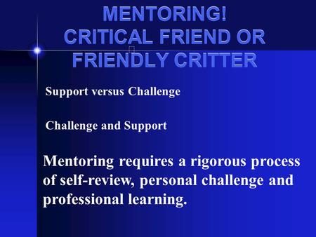 MENTORING! CRITICAL FRIEND OR FRIENDLY CRITTER Support versus Challenge Challenge and Support Mentoring requires a rigorous process of self-review, personal.