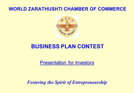 WORLD ZARATHUSHTI CHAMBER OF COMMERCE BUSINESS PLAN CONTEST Fostering the Spirit of Entrepreneurship Presentation for Investors.