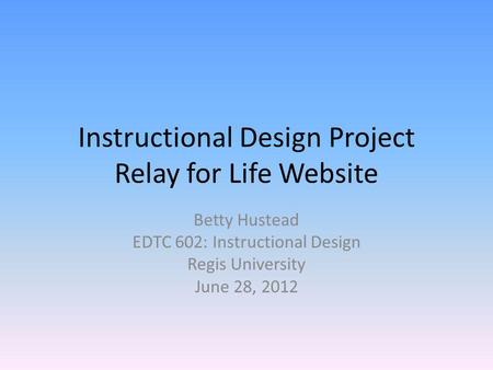 Instructional Design Project Relay for Life Website Betty Hustead EDTC 602: Instructional Design Regis University June 28, 2012.