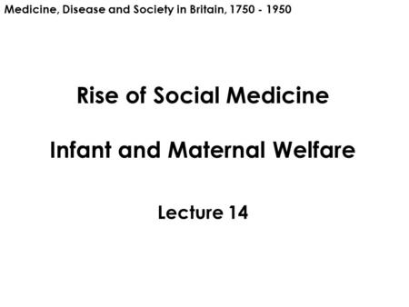Rise of Social Medicine Infant and Maternal Welfare Lecture 14 Medicine, Disease and Society in Britain, 1750 - 1950.