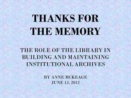 THANKS FOR THE MEMORY THE ROLE OF THE LIBRARY IN BUILDING AND MAINTAINING INSTITUTIONAL ARCHIVES BY ANNE MCKEAGE JUNE 13, 2012.