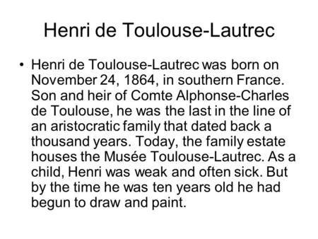Henri de Toulouse-Lautrec Henri de Toulouse-Lautrec was born on November 24, 1864, in southern France. Son and heir of Comte Alphonse-Charles de Toulouse,