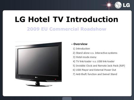 LG Hotel TV Introduction 2009 EU Commercial Roadshow - Overview 1) Introduction 2) Stand alone v.s. Interactive systems 3) Hotel-mode meny 4) TV link-loader.