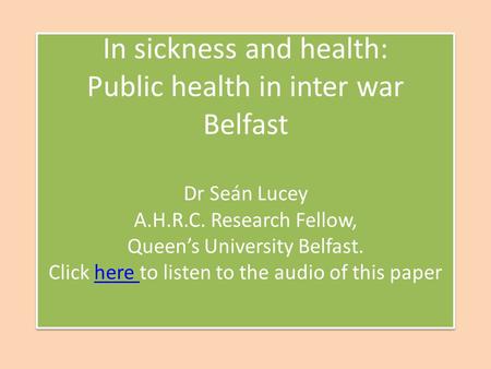 In sickness and health: Public health in inter war Belfast Dr Seán Lucey A.H.R.C. Research Fellow, Queens University Belfast. Click here to listen to the.