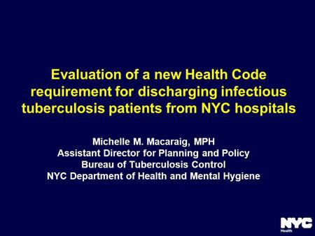 Evaluation of a new Health Code requirement for discharging infectious tuberculosis patients from NYC hospitals Michelle M. Macaraig, MPH Assistant Director.