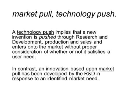 Market pull, technology push. A technology push implies that a new invention is pushed through Research and Development, production and sales and enters.