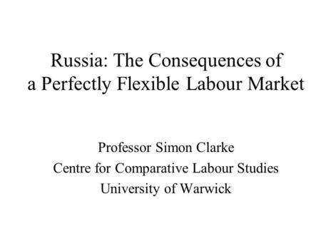 Russia: The Consequences of a Perfectly Flexible Labour Market Professor Simon Clarke Centre for Comparative Labour Studies University of Warwick.