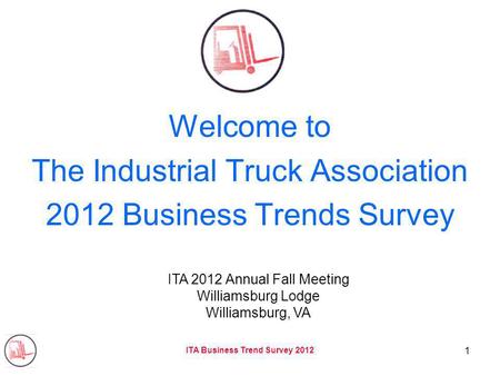 ITA Business Trend Survey 2012 1 Welcome to The Industrial Truck Association 2012 Business Trends Survey ITA 2012 Annual Fall Meeting Williamsburg Lodge.