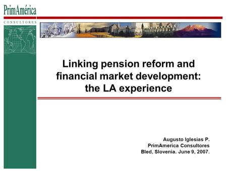 Linking pension reform and financial market development: the LA experience Augusto Iglesias P. PrimAmerica Consultores Bled, Slovenia. June 9, 2007.
