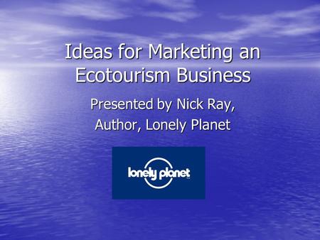 Ideas for Marketing an Ecotourism Business Presented by Nick Ray, Author, Lonely Planet.