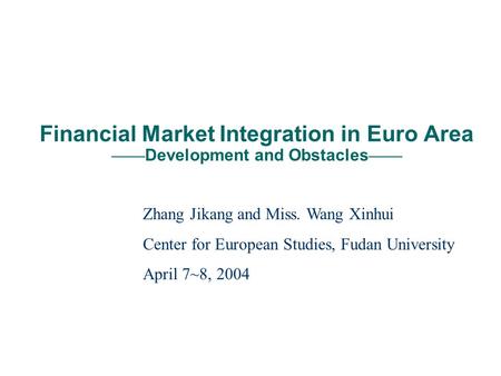 Financial Market Integration in Euro Area Development and Obstacles Zhang Jikang and Miss. Wang Xinhui Center for European Studies, Fudan University April.