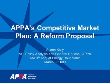 APPAs Competitive Market Plan: A Reform Proposal Susan Kelly VP, Policy Analysis and General Counsel, APPA AAI 9 th Annual Energy Roundtable March 3, 2009.
