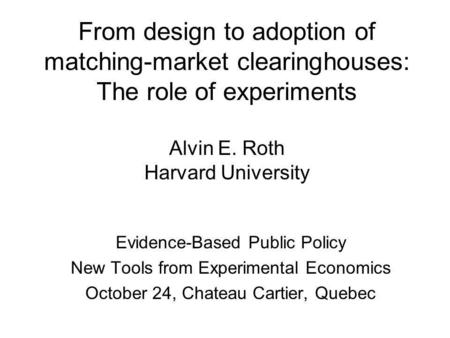 From design to adoption of matching-market clearinghouses: The role of experiments Alvin E. Roth Harvard University Evidence-Based Public Policy New Tools.