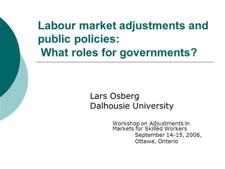 Labour market adjustments and public policies: What roles for governments? Lars Osberg Dalhousie University Workshop on Adjustments in Markets for Skilled.