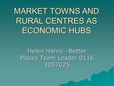 MARKET TOWNS AND RURAL CENTRES AS ECONOMIC HUBS Helen Harris –Better Places Team Leader 0116 3057025.