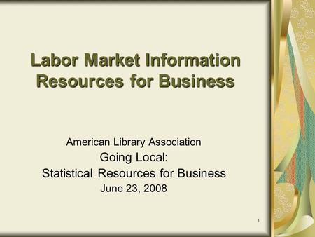 1 Labor Market Information Resources for Business American Library Association Going Local: Statistical Resources for Business June 23, 2008.