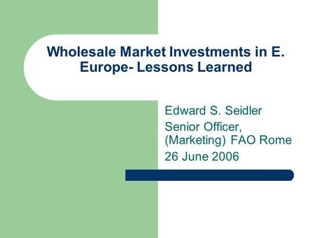 Wholesale Market Investments in E. Europe- Lessons Learned Edward S. Seidler Senior Officer, (Marketing) FAO Rome 26 June 2006.