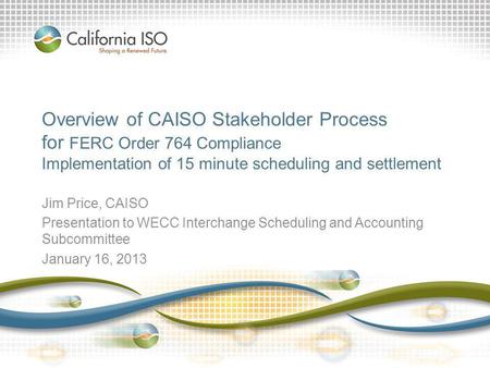 Overview of CAISO Stakeholder Process for FERC Order 764 Compliance Implementation of 15 minute scheduling and settlement Jim Price, CAISO Presentation.