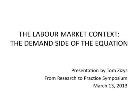 THE LABOUR MARKET CONTEXT: THE DEMAND SIDE OF THE EQUATION Presentation by Tom Zizys From Research to Practice Symposium March 13, 2013.