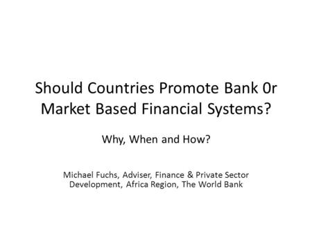Should Countries Promote Bank 0r Market Based Financial Systems? Why, When and How? Michael Fuchs, Adviser, Finance & Private Sector Development, Africa.