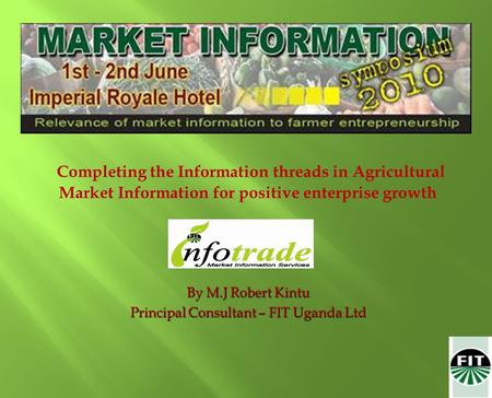 Completing the Information threads in Agricultural Market Information for positive enterprise growth By M.J Robert Kintu Principal Consultant – FIT Uganda.