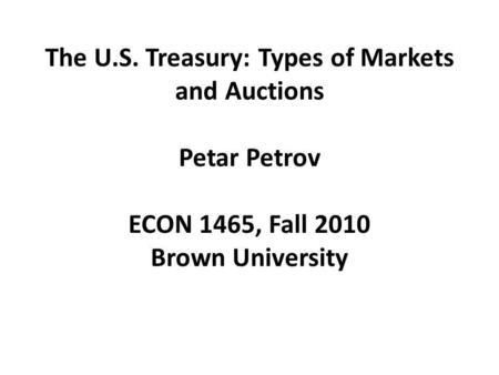 The U.S. Treasury: Types of Markets and Auctions Petar Petrov ECON 1465, Fall 2010 Brown University.