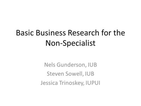 Basic Business Research for the Non-Specialist Nels Gunderson, IUB Steven Sowell, IUB Jessica Trinoskey, IUPUI.