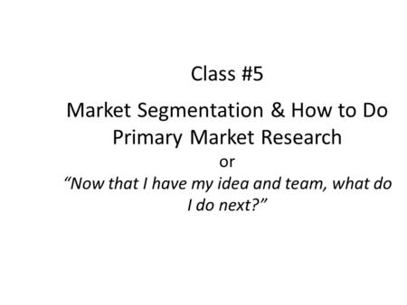 Class #5 Market Segmentation & How to Do Primary Market Research or Now that I have my idea and team, what do I do next?