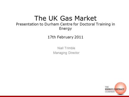 The UK Gas Market Presentation to Durham Centre for Doctoral Training in Energy 17th February 2011 Niall Trimble Managing Director.
