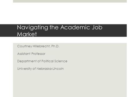 Navigating the Academic Job Market Courtney Hillebrecht, Ph.D. Assistant Professor Department of Political Science University of Nebraska-Lincoln.