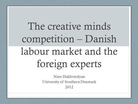 The creative minds competition – Danish labour market and the foreign experts Nare Hakhverdyan University of Southern Denmark 2012.