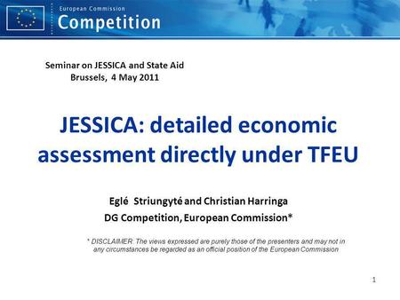 1 JESSICA: detailed economic assessment directly under TFEU Eglé Striungyté and Christian Harringa DG Competition, European Commission* * DISCLAIMER: The.