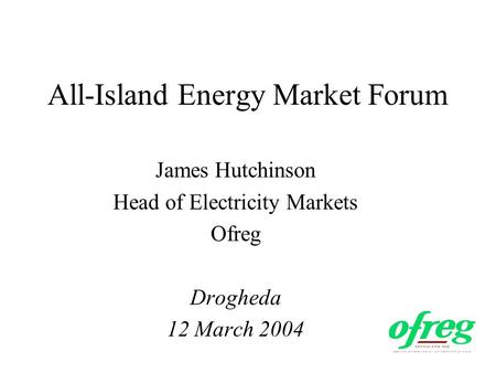 All-Island Energy Market Forum James Hutchinson Head of Electricity Markets Ofreg Drogheda 12 March 2004.