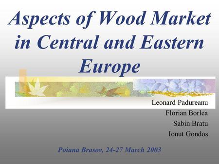 Aspects of Wood Market in Central and Eastern Europe Leonard Padureanu Florian Borlea Sabin Bratu Ionut Gondos Poiana Brasov, 24-27 March 2003.