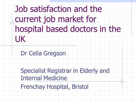 Job satisfaction and the current job market for hospital based doctors in the UK Dr Celia Gregson Specialist Registrar in Elderly and Internal Medicine.