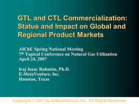 Copyright 2007 by E-MetaVenture, Inc. All Rights Reserved. GTL and CTL Commercialization: Status and Impact on Global and Regional Product Markets AIChE.