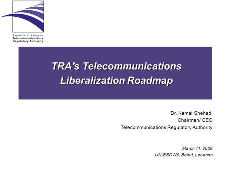 TRA's Telecommunications Liberalization Roadmap Dr. Kamal Shehadi Chairman/ CEO Telecommunications Regulatory Authority March 11, 2009 UN-ESCWA, Beirut,