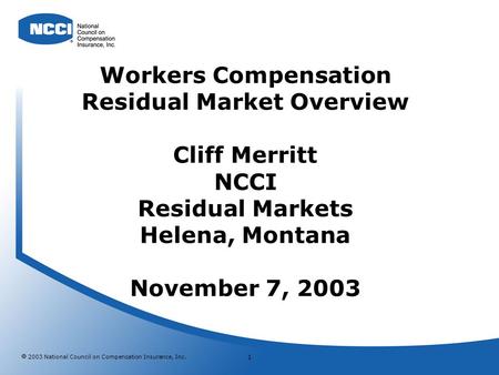 2003 National Council on Compensation Insurance, Inc. 1 Workers Compensation Residual Market Overview Cliff Merritt NCCI Residual Markets Helena, Montana.