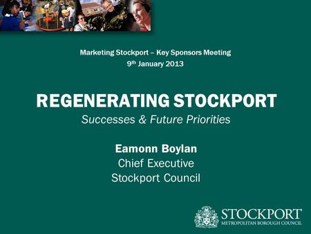 Marketing Stockport – Key Sponsors Meeting 9 th January 2013 REGENERATING STOCKPORT Successes & Future Priorities Eamonn Boylan Chief Executive Stockport.
