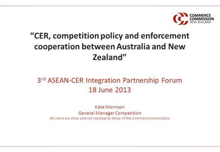 3 rd ASEAN-CER Integration Partnership Forum 18 June 2013 Kate Morrison General Manager Competition All views are mine and not necessarily those of the.