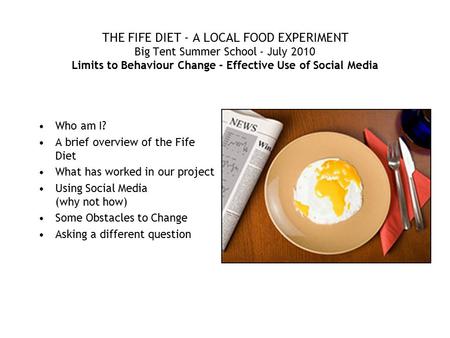 THE FIFE DIET - A LOCAL FOOD EXPERIMENT Big Tent Summer School - July 2010 Limits to Behaviour Change - Effective Use of Social Media Who am I? A brief.